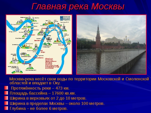 Главная река Москвы  Москва-река несёт свои воды по территории Московской и Смоленской областей и впадает в Оку.  Протяжённость реки – 473 км. Площадь бассейна – 17600 кв.км. Ширина в верховьях от 2 до 10 метров. Ширина в пределах Москвы – около 100 метров. Глубина – не более 6 метров. 