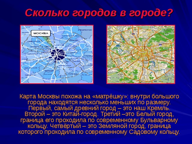  Сколько городов в городе?  Карта Москвы похожа на «матрёшку»: внутри большого города находятся несколько меньших по размеру. Первый, самый древний город – это наш Кремль. Второй – это Китай-город. Третий –это Белый город, граница его проходила по современному Бульварному кольцу. Четвёртый – это Земляной город, граница которого проходила по современному Садовому кольцу. 