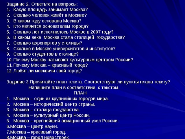 Задание 2. Ответьте на вопросы: Какую площадь занимает Москва? Сколько человек живёт в Москве? В каком году основана Москва? Кто является основателем города? Сколько лет исполнилось Москве в 2007 году? В каком веке Москва стала столицей государства? Сколько аэропортов у столицы? Сколько в Москве университетов и институтов? Сколько студентов в столице? Почему Москву называют культурным центром России? Почему Москва – красивый город? Любят ли москвичи свой город? Задание 3.Прочитайте план текста. Соответствуют ли пункты плана тексту?  Напишите план в соответствии с текстом.  ПЛАН Москва – один из крупнейших городов мира. Москва – исторический центр страны. Москва – столица государства. Москва – культурный центр России. Москва – крупнейший авиационный узел России. 6.Москва – центр науки. 7.Москва – красивый город. 8.Москва – город новостроек. 