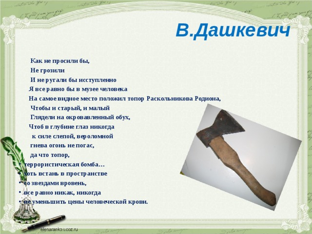  В.Дашкевич  Как не просили бы,  Не грозили  И не ругали бы исступленно  Я все равно бы в музее человека  На самое видное место положил топор Раскольникова Родиона,  Чтобы и старый, и малый  Глядели на окровавленный обух,  Чтоб в глубине глаз никогда  к силе слепой, вероломной  гнева огонь не погас,  да что топор, террористическая бомба… хоть встань в пространстве со звездами вровень, все равно никак, никогда не уменьшить цены человеческой крови. 