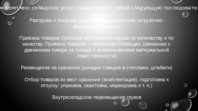 В целом комплекс складских услуг представляет собой следующую последовательность: Разгрузка и погрузка транспорта (выполнение погрузочно-разгрузочных работ) Приёмка товаров (приёмка поступивших грузов по количеству и по качеству. Приёмка товаров — начальная операция, связанная с движением товара на складе и возникновением материальной ответственности) Размещение на хранение (укладка товаров в стеллажи, штабели) Отбор товаров из мест хранения (комплектация), подготовка к отпуску: упаковка, окантовка, маркировка и т. п.) Внутрискладское перемещение грузов 