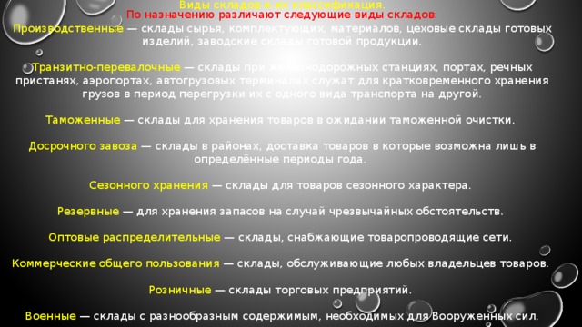 Виды складов и их классификация. По назначению различают следующие виды складов: Производственные  — склады сырья, комплектующих, материалов, цеховые склады готовых изделий, заводские склады готовой продукции. Транзитно-перевалочные  — склады при железнодорожных станциях, портах, речных пристанях, аэропортах, автогрузовых терминалах служат для кратковременного хранения грузов в период перегрузки их с одного вида транспорта на другой. Таможенные  — склады для хранения товаров в ожидании таможенной очистки. Досрочного завоза  — склады в районах, доставка товаров в которые возможна лишь в определённые периоды года. Сезонного хранения  — склады для товаров сезонного характера. Резервные  — для хранения запасов на случай чрезвычайных обстоятельств. Оптовые распределительные  — склады, снабжающие товаропроводящие сети. Коммерческие общего пользования  — склады, обслуживающие любых владельцев товаров. Розничные  — склады торговых предприятий. Военные  — склады с разнообразным содержимым, необходимых для Вооруженных сил. 