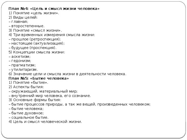 План №4: «Цель и смысл жизни человека» 1) Понятие «цель жизни». 2) Виды целей: –  главная; –  второстепенные. 3) Понятие «смысл жизни». 4) Три временных измерения смысла жизни: –  прошлое (ретроспекция); –  настоящее (актуализация); –  будущее (проспекция). 5) Концепции смысла жизни: –  аскетизм; –  гедонизм; –  прагматизм; –  утилитаризм. 6) Значение цели и смысла жизни в деятельности человека. План №5: «Бытие человека» 1) Понятие «бытие». 2) Аспекты бытия: –  окружающий, материальный мир; –  внутренний мир человека, его сознание. 3) Основные формы бытия: –  бытие процессов природы, а так же вещей, произведенных человеком; –  бытие человека; –  бытие духовное; –  социальное бытие. 4) Цель и смысл человеческой жизни. 