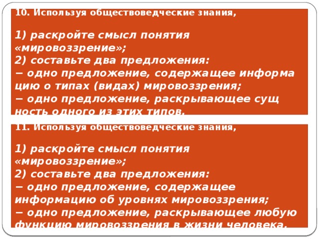 10. Используя обществоведческие знания,  1) раскройте смысл понятия «мировоззрение»; 2) составьте два предложения: − одно предложение, со­дер­жа­щее ин­фор­ма­цию о типах (видах) мировоззрения; − одно предложение, рас­кры­ва­ю­щее сущ­ность од­но­го из этих типов. 11. Используя обществоведческие знания,  1) раскройте смысл понятия «мировоззрение»; 2) составьте два предложения: − одно предложение, содержащее информацию об уровнях мировоззрения; − одно предложение, раскрывающее любую функцию мировоззрения в жизни человека. 