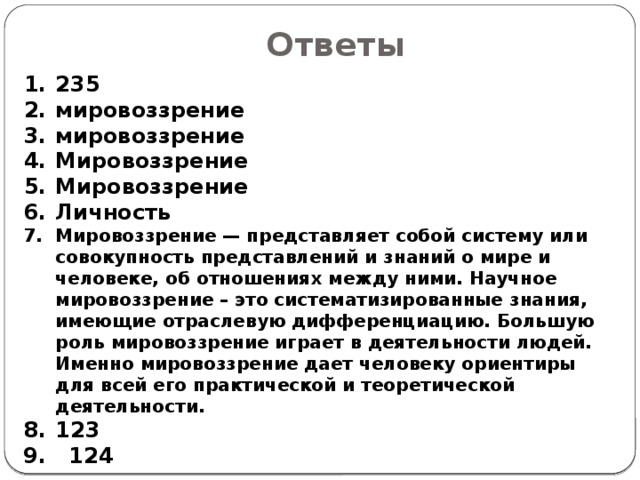 Ответы 235 ми­ро­воз­зре­ние ми­ро­воз­зре­ние Мировоззрение Мировоззрение Личность Мировоззрение — представляет собой систему или совокупность представлений и знаний о мире и человеке, об отношениях между ними. Научное мировоззрение – это систематизированные знания, имеющие отраслевую дифференциацию. Большую роль мировоззрение играет в деятельности людей. Именно мировоззрение дает человеку ориентиры для всей его практической и теоретической деятельности. 123 9. 124 