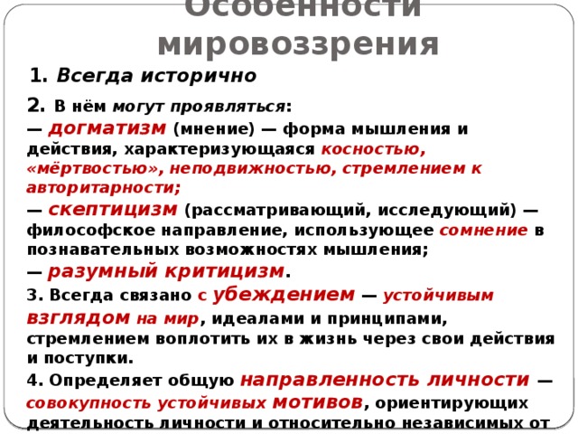 Особенности мировоззрения  1. Всегда исторично 2. В нём могут проявляться : — догматизм (мнение) — форма мышления и действия, характеризующаяся косностью, «мёртвостью», неподвижностью, стремлением к авторитарности; — скептицизм (рассматривающий, исследующий) — философское направление, использующее сомнение в познавательных возможностях мышления; — разумный критицизм . 3. Всегда связано с убеждением  — устойчивым взглядом на мир , идеалами и принципами, стремлением воплотить их в жизнь через свои действия и поступки. 4. Определяет общую  направленность личности — совокупность устойчивых мотивов , ориентирующих деятельность личности и относительно независимых от текущей ситуации. 