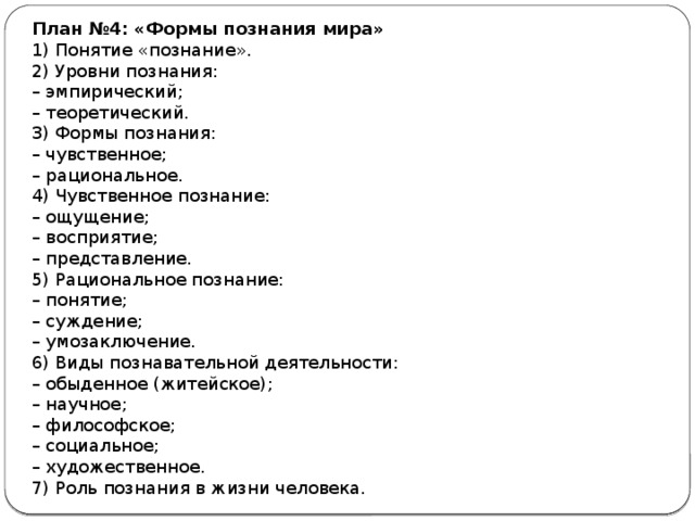 План №4: «Формы познания мира» 1) Понятие «познание». 2) Уровни познания: –  эмпирический; –  теоретический. 3) Формы познания: –  чувственное; –  рациональное. 4) Чувственное познание: –  ощущение; –  восприятие; –  представление. 5) Рациональное познание: –  понятие; –  суждение; –  умозаключение. 6) Виды познавательной деятельности: –  обыденное (житейское); –  научное; –  философское; –  социальное; –  художественное. 7) Роль познания в жизни человека. 