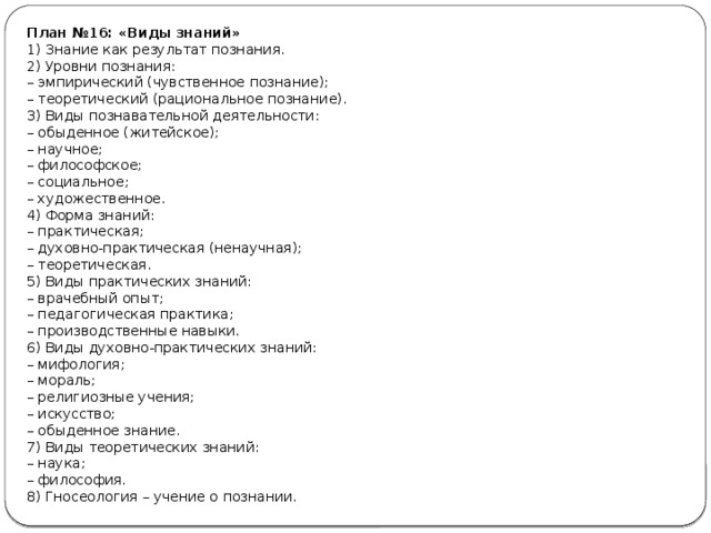 План №16: «Виды знаний» 1) Знание как результат познания. 2) Уровни познания: –  эмпирический (чувственное познание); –  теоретический (рациональное познание). 3) Виды познавательной деятельности: –  обыденное (житейское); –  научное; –  философское; –  социальное; –  художественное. 4) Форма знаний: –  практическая; –  духовно-практическая (ненаучная); –  теоретическая. 5) Виды практических знаний: –  врачебный опыт; –  педагогическая практика; –  производственные навыки. 6) Виды духовно-практических знаний: –  мифология; –  мораль; –  религиозные учения; –  искусство; –  обыденное знание. 7) Виды теоретических знаний: –  наука; –  философия. 8) Гносеология – учение о познании. 