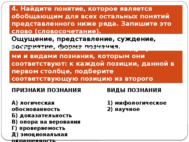 4. Найдите понятие, которое является обобщающим для всех остальных понятий представленного ниже ряда. Запишите это слово (словосочетание). Ощущение, представление, суждение, восприятие, форма познания. 5. Установите со­от­вет­ствие между при­зна­ка­ми и ви­да­ми познания, ко­то­рым они соответствуют: к каж­дой позиции, дан­ной в пер­вом столбце, под­бе­ри­те соответствующую по­зи­цию из вто­ро­го столбца . ПРИЗНАКИ ПОЗНАНИЯ ВИДЫ ПОЗНАНИЯ   A) ло­ги­че­ская обоснованность 1) мифологическое Б) доказательность 2) научное B) опора на ве­ро­ва­ния Г) проверяемость Д) эмо­ци­о­наль­ная окрашенность 