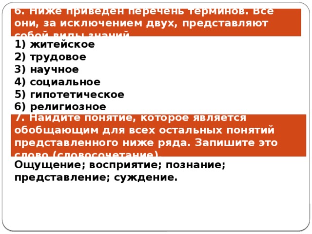 6. Ниже приведён пе­ре­чень терминов. Все они, за ис­клю­че­ни­ем двух, пред­став­ля­ют собой виды знаний. 1) житейское 2) трудовое 3) научное 4) социальное 5) гипотетическое 6) религиозное 7. Найдите понятие, которое является обобщающим для всех остальных понятий представленного ниже ряда. Запишите это слово (словосочетание). Ощущение; восприятие; познание; представление; суждение. 