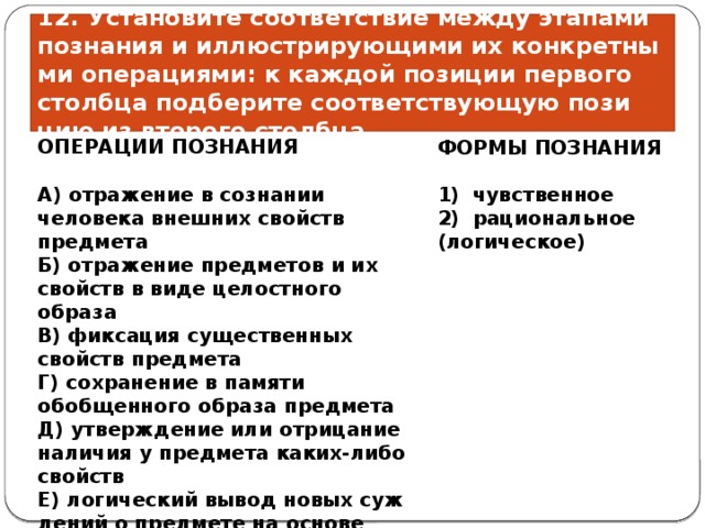 12. Установите со­от­вет­ствие между эта­па­ми познания и ил­лю­стри­ру­ю­щи­ми их кон­крет­ны­ми операциями: к каж­дой позиции пер­во­го столбца под­бе­ри­те соответствующую по­зи­цию из вто­ро­го столбца. ОПЕРАЦИИ ПОЗНАНИЯ ФОРМЫ ПОЗНАНИЯ   A) от­ра­же­ние в со­зна­нии человека внеш­них свойств предмета 1)  чувственное Б) от­ра­же­ние предметов и их свойств в виде це­лост­но­го образа 2)  рациональное (логическое) B) фик­са­ция существенных свойств предмета Г) со­хра­не­ние в па­мя­ти обобщенного об­ра­за предмета Д) утвер­жде­ние или от­ри­ца­ние наличия у пред­ме­та каких-либо свойств Е) ло­ги­че­ский вывод новых суж­де­ний о пред­ме­те на ос­но­ве имеющихся 