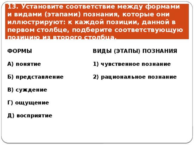 13. Установите соответствие между формами и видами (этапами) познания, которые они иллюстрируют: к каждой позиции, данной в первом столбце, подберите соответствующую позицию из второго столбца. ВИДЫ (ЭТАПЫ) ПОЗНАНИЯ ФОРМЫ    А) понятие 1) чувственное познание   2) рациональное познание Б) представление  В) суждение  Г) ощущение  Д) восприятие 