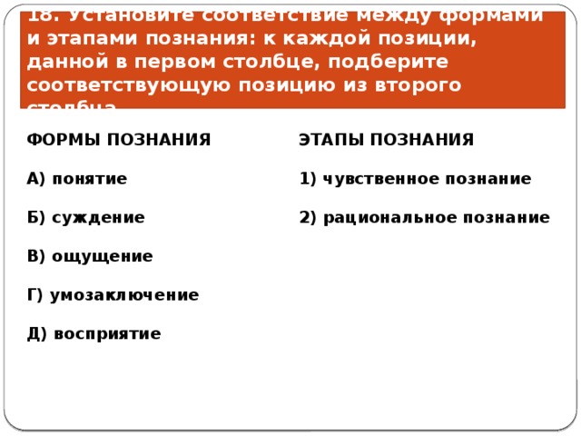 18. Установите соответствие между формами и этапами познания: к каждой позиции, данной в первом столбце, подберите соответствующую позицию из второго столбца. ЭТАПЫ ПОЗНАНИЯ ФОРМЫ ПОЗНАНИЯ       А) понятие 1) чувственное познание   2) рациональное познание Б) суждение  В) ощущение  Г) умозаключение  Д) восприятие 