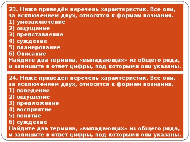 23. Ниже приведён пе­ре­чень характеристик. Все они, за ис­клю­че­ни­ем двух, от­но­сят­ся к фор­мам познания. 1) умозаключение 2) ощущение 3) представление 4) суждение 5) планирование 6) Описание Найдите два термина, «выпадающих» из общего ряда, и запишите в ответ цифры, под которыми они указаны. 24. Ниже приведён пе­ре­чень характеристик. Все они, за ис­клю­че­ни­ем двух, от­но­сят­ся к фор­мам познания. 1) поведение 2) ощущение 3) предложение 4) восприятие 5) понятие 6) суждение Найдите два термина, «выпадающих» из общего ряда, и запишите в ответ цифры, под которыми они указаны. 