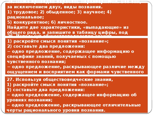 25. Ниже приведён перечень характеристик. Все они, за исключением двух, виды познания. 1) трудовое; 2) обыденное; 3) научное; 4) рациональное; 5) конкурентное; 6) личностное. Найдите две характеристики, «выпадающие» из общего ряда, и запишите в таблицу цифры, под которыми они указаны. 26. Используя обществоведческие знания, 1) раскройте смысл понятия «познание»; 2) составьте два предложения: − одно предложение, содержащее информацию o специфике знаний, получаемых с помощью чувственного познания; − одно предложение, раскрывающее различие между ощущением и восприятием как формами чувственного познания. 27. Используя обществоведческие знания, 1) раскройте смысл понятия «познание»; 2) составьте два предложения: − одно предложение, содержащее информацию об уровнях познания; − одно предложение, раскрывающее отличительные черты рационального уровня познания. 