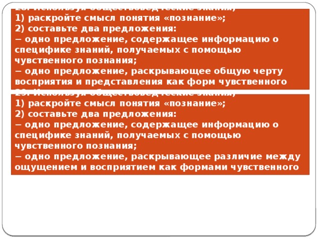 28. Используя обществоведческие знания, 1) раскройте смысл понятия «познание»; 2) составьте два предложения: − одно предложение, содержащее информацию о специфике знаний, получаемых с помощью чувственного познания; − одно предложение, раскрывающее общую черту восприятия и представления как форм чувственного познания. 29. Используя обществоведческие знания, 1) раскройте смысл понятия «познание»; 2) составьте два предложения: − одно предложение, содержащее информацию о специфике знаний, получаемых с помощью чувственного познания; − одно предложение, раскрывающее различие между ощущением и восприятием как формами чувственного познания. 