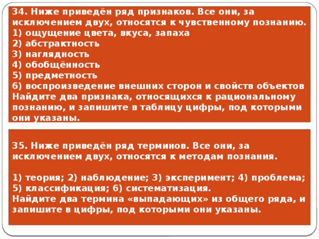 34. Ниже приведён ряд признаков. Все они, за исключением двух, относятся к чувственному познанию. 1) ощущение цвета, вкуса, запаха 2) абстрактность 3) наглядность 4) обобщённость 5) предметность 6) воспроизведение внешних сторон и свойств объектов Найдите два признака, относящихся к рациональному познанию, и запишите в таблицу цифры, под которыми они указаны. 35. Ниже приведён ряд терминов. Все они, за исключением двух, относятся к методам познания.  1) теория; 2) наблюдение; 3) эксперимент; 4) проблема; 5) классификация; 6) систематизация. Найдите два термина «выпадающих» из общего ряда, и запишите в цифры, под которыми они указаны. 