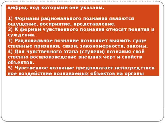 41. Выберите вер­ные суж­де­ния о по­зна­нии и за­пи­ши­те цифры, под ко­то­ры­ми они указаны.   1) Фор­ма­ми ра­ци­о­наль­но­го по­зна­ния яв­ля­ют­ся ощущение, восприятие, представление. 2) К фор­мам чув­ствен­но­го по­зна­ния от­но­сят по­ня­тия и суждения. 3) Ра­ци­о­наль­ное по­зна­ние поз­во­ля­ет вы­явить су­ще­ствен­ные признаки, связи, закономерности, законы. 4) Для чув­ствен­но­го этапа (ступени) по­зна­ния свой­ствен­но вос­про­из­ве­де­ние внеш­них черт и свойств объектов. 5) Чув­ствен­ное по­зна­ние пред­по­ла­га­ет не­по­сред­ствен­ное воз­дей­ствие по­зна­ва­е­мых объ­ек­тов на ор­га­ны чувств. 