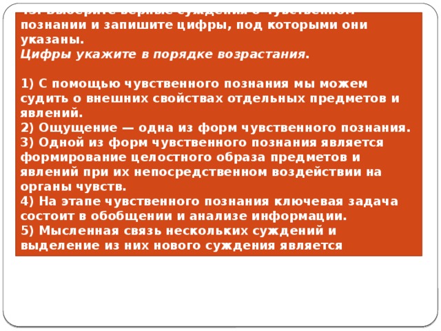 43. Выберите верные суждения о чувственном познании и запишите цифры, под которыми они указаны. Цифры ука­жи­те в по­ряд­ке возрастания.   1) С помощью чувственного познания мы можем судить о внешних свойствах отдельных предметов и явлений. 2) Ощущение — одна из форм чувственного познания. 3) Одной из форм чувственного познания является формирование целостного образа предметов и явлений при их непосредственном воздействии на органы чувств. 4) На этапе чувственного познания ключевая задача состоит в обобщении и анализе информации. 5) Мысленная связь нескольких суждений и выделение из них нового суждения является результатом чувственного познания. 