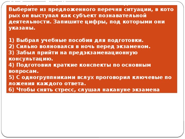 44. Студент Пётр Ива­нов го­то­вит­ся к сдаче экзамена. Вы­бе­ри­те из пред­ло­жен­но­го пе­реч­ня ситуации, в ко­то­рых он вы­сту­пал как субъ­ект по­зна­ва­тель­ной деятельности. За­пи­ши­те цифры, под ко­то­ры­ми они указаны.   1) Выбрал учеб­ные по­со­бия для подготовки. 2) Сильно вол­но­вал­ся в ночь перед экзаменом. 3) Забыл прий­ти на пред­эк­за­ме­на­ци­он­ную консультацию. 4) Подготовил крат­кие кон­спек­ты по ос­нов­ным вопросам. 5) С од­но­группни­ка­ми вслух про­го­во­рил клю­че­вые по­ло­же­ния каж­до­го ответа. 6) Чтобы снять стресс, слу­шал на­ка­ну­не эк­за­ме­на лёгкую инструментальную музыку. 