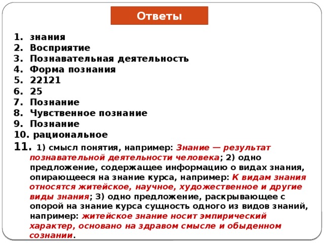 Ответы зна­ния Восприятие Познавательная деятельность Форма познания 22121 25 Познание Чувственное познание Познание  рациональное  1) смысл понятия, например: Знание — результат познавательной деятельности человека ; 2) одно предложение, содержащее информацию о видах знания, опирающееся на знание курса, например: К видам знания относятся житейское, научное, художественное и другие виды знания ; 3) одно предложение, раскрывающее с опорой на знание курса сущность одного из видов знаний, например: житейское знание носит эмпирический характер, основано на здравом смысле и обыденном сознании . 