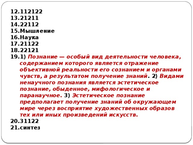 112122 21211 22112 Мышление Наука 21122 22121 1) Познание — особый вид деятельности человека, содержанием которого является отражение объективной реальности его сознанием и органами чувств, а результатом получение знаний . 2) Видами ненаучного познания является эстетическое познание, обыденное, мифологическое и паранаучное. 3) Эстетическое познание предполагает получение знаний об окружающем мире через восприятие художественных образов тех или иных произведений искусств. 31122 синтез  