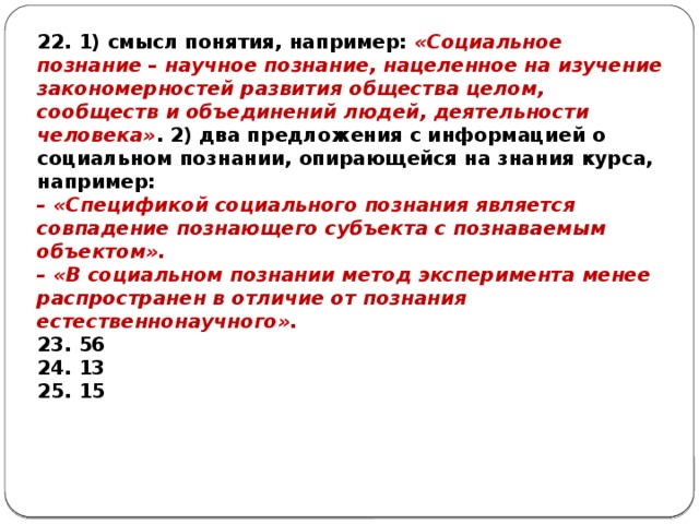 22. 1) смысл понятия, например: «Социальное познание – научное познание, нацеленное на изучение закономерностей развития общества целом, сообществ и объединений людей, деятельности человека» . 2) два предложения с информацией о социальном познании, опирающейся на знания курса, например: – «Спецификой социального познания является совпадение познающего субъекта с познаваемым объектом». – «В социальном познании метод эксперимента менее распространен в отличие от познания естественнонаучного». 23. 56 24. 13 25. 15 