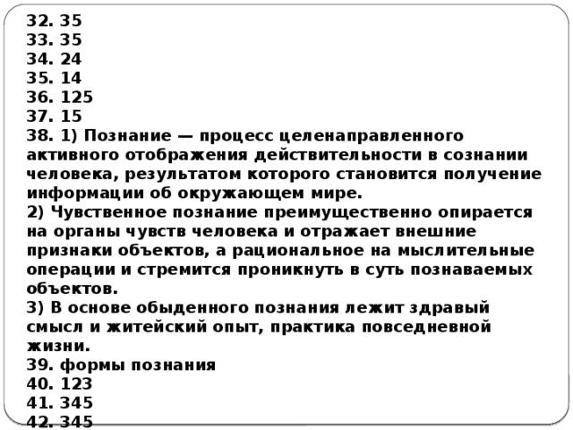 32. 35 33. 35 34. 24 35. 14 36. 125 37. 15 38. 1) Познание — процесс целенаправленного активного отображения действительности в сознании человека, результатом которого становится получение информации об окружающем мире. 2) Чувственное познание преимущественно опирается на органы чувств человека и отражает внешние признаки объектов, а рациональное на мыслительные операции и стремится проникнуть в суть познаваемых объектов. 3) В основе обыденного познания лежит здравый смысл и житейский опыт, практика повседневной жизни. 39. формы познания 40. 123 41. 345 42. 345 43. 123 44. 145 