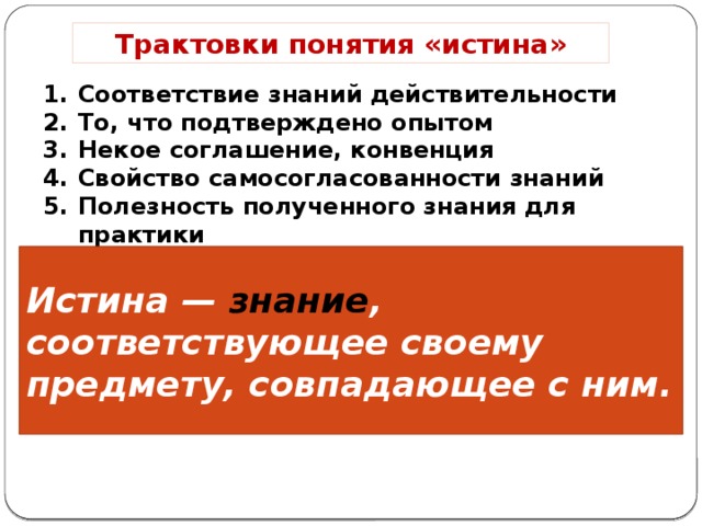 Трактовки понятия «истина» Соответствие знаний действительности То, что подтверждено опытом Некое соглашение, конвенция Свойство самосогласованности знаний Полезность полученного знания для практики Истина — знание , соответствующее своему предмету, совпадающее с ним. 