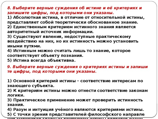 8. Выберите верные суждения об истине и её критериях и запишите цифры, под которыми они указаны. 1) Абсолютная истина, в отличие от относительной истины, представляет собой теоретически обоснованное знание. 2) Единственным критерием истинного знания является авторитетный источник информации. 3) Существуют явления, недоступные практическому воздействию на них, но их истинность можно установить иными путями. 4) Истинным можно считать лишь то знание, которое соответствует объекту познания. 5) Истина всегда объективна. 9. Выберите вер­ные суж­де­ния о кри­те­ри­ях ис­ти­ны и за­пи­ши­те цифры, под ко­то­ры­ми они указаны.   1) Ос­нов­ной кри­те­рий ис­ти­ны – со­от­вет­ствие ин­те­ре­сам по­зна­ю­ще­го субъекта. 2) К кри­те­ри­ям ис­ти­ны можно от­не­сти со­от­вет­ствие за­ко­нам логики. 3) Прак­ти­че­ское при­ме­не­ние может про­ве­рить ис­тин­ность знания. 4) Разум и ин­ту­и­ция учёного яв­ля­ют­ся кри­те­ри­я­ми истины. 5) С точки зре­ния пред­ста­ви­те­лей фи­ло­соф­ско­го на­прав­ле­ния эм­пи­ри­ков глав­ным кри­те­ри­ем ис­ти­ны яв­ля­ет­ся разум. 