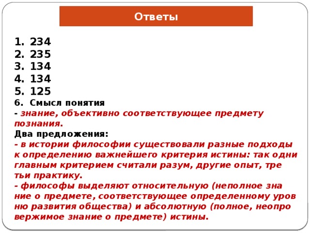 Ответы 234 235 134 134 125 Смысл понятия - знание, объективно со­от­вет­ству­ю­щее предмету познания. Два предложения: - в ис­то­рии философии су­ще­ство­ва­ли разные под­хо­ды к опре­де­ле­нию важнейшего кри­те­рия истины: так одни глав­ным критерием счи­та­ли разум, дру­гие опыт, тре­тьи практику. - фи­ло­со­фы выделяют от­но­си­тель­ную (неполное зна­ние о предмете, со­от­вет­ству­ю­щее определенному уров­ню развития общества) и аб­со­лют­ную (полное, не­опро­вер­жи­мое знание о предмете) истины. 