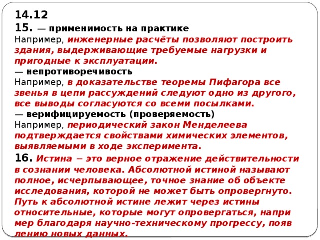 12 15. —  применимость на практике Например, инженерные расчёты позволяют построить здания, выдерживающие требуемые нагрузки и пригодные к эксплуатации. —  непротиворечивость Например, в доказательстве теоремы Пифагора все звенья в цепи рассуждений следуют одно из другого, все выводы согласуются со всеми посылками. —  верифицируемость (проверяемость) Например, периодический закон Менделеева подтверждается свойствами химических элементов, выявляемыми в ходе эксперимента. 16.  Истина − это вер­ное отражение дей­стви­тель­но­сти в со­зна­нии человека. Аб­со­лют­ной истиной на­зы­ва­ют полное, исчерпывающее, точ­ное знание об объ­ек­те исследования, ко­то­рой не может быть опровергнуто. Путь к аб­со­лют­ной истине лежит через ис­ти­ны относительные, ко­то­рые могут опровергаться, на­при­мер благодаря научно-техническому прогрессу, по­яв­ле­нию новых данных. 