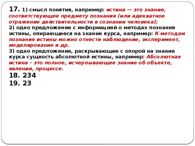 17. 1) смысл понятия, например: истина — это знание, соответствующее предмету познания (или адекватное отражение действительности в сознании человека); 2) одно предложение с информацией о методах познания истины, опирающееся на знание курса, например: К методам познания истины можно отнести наблюдение, эксперимент, моделирование и др. 3) одно предложение, раскрывающее с опорой на знание курса сущность абсолютной истины, например: Абсолютная истина – это полное, исчерпывающее знание об объекте, явлении, процессе. 18. 234 19. 23 