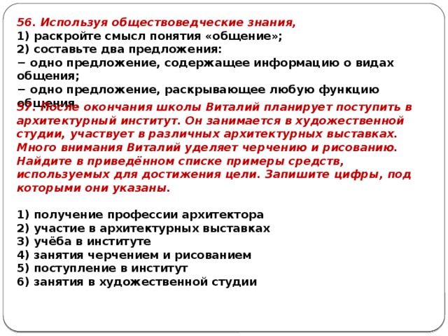 56. Используя обществоведческие знания, 1) раскройте смысл понятия «общение»; 2) составьте два предложения: − одно предложение, содержащее информацию о видах общения; − одно предложение, раскрывающее любую функцию общения. 57. После окончания школы Виталий планирует поступить в архитектурный институт. Он занимается в художественной студии, участвует в различных архитектурных выставках. Много внимания Виталий уделяет черчению и рисованию. Найдите в приведённом списке примеры средств, используемых для достижения цели. Запишите цифры, под которыми они указаны.   1) получение профессии архитектора 2) участие в архитектурных выставках 3) учёба в институте 4) занятия черчением и рисованием 5) поступление в институт 6) занятия в художественной студии 