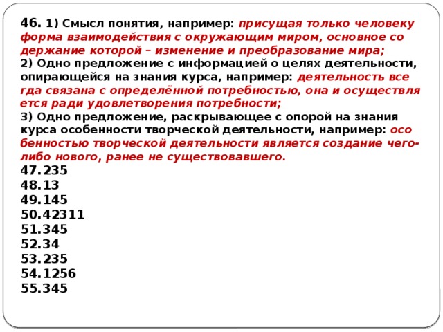 46. 1) Смысл понятия, например: при­су­щая толь­ко че­ло­ве­ку форма вза­и­мо­дей­ствия с окру­жа­ю­щим миром, ос­нов­ное со­дер­жа­ние ко­то­рой – из­ме­не­ние и пре­об­ра­зо­ва­ние мира; 2) Одно пред­ло­же­ние с ин­фор­ма­ци­ей о целях деятельности, опи­ра­ю­щей­ся на зна­ния курса, например: де­я­тель­ность все­гда свя­за­на с определённой потребностью, она и осу­ществ­ля­ет­ся ради удо­вле­тво­ре­ния потребности; 3) Одно предложение, рас­кры­ва­ю­щее с опо­рой на зна­ния курса осо­бен­но­сти твор­че­ской деятельности, например: осо­бен­но­стью твор­че­ской де­я­тель­но­сти яв­ля­ет­ся со­зда­ние чего-либо нового, ранее не существовавшего. 235 13 145 42311 345 34 235 1256 345  