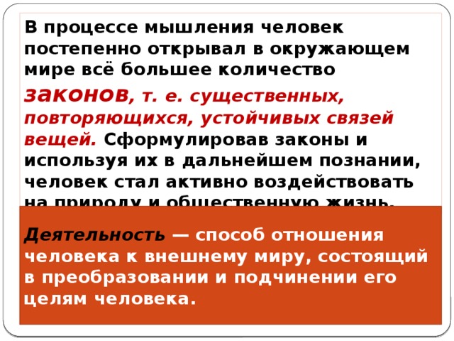 В процессе мышления человек постепенно открывал в окружающем мире всё большее количество законов , т. е. существенных, повторяющихся, устойчивых связей вещей. Сформулировав законы и используя их в дальнейшем познании, человек стал активно воздействовать на природу и общественную жизнь. Деятельность — способ отношения человека к внешнему миру, состоящий в преобразовании и подчинении его целям человека. 