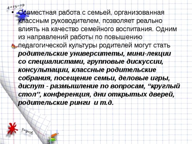 Совместная работа с семьей, организованная классным руководителем, позволяет реально влиять на качество семейного воспитания. Одним из направлений работы по повышению педагогической культуры родителей могут стать родительские университеты, мини-лекции со специалистами, групповые дискуссии, консультации, классные родительские собрания, посещение семьи, деловые игры, диспут - размышление по вопросам, “круглый стол”, конференция, дни открытых дверей, родительские ринги и т.д.  