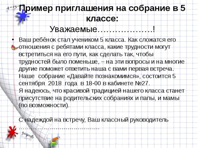 Пример приглашения на собрание в 5 классе:  Уважаемые……………….! Ваш ребёнок стал учеником 5 класса. Как сложатся его отношения с ребятами класса, какие трудности могут встретиться на его пути, как сделать так, чтобы трудностей было поменьше, – на эти вопросы и на многие другие поможет ответить наша с вами первая встреча. Наше  собрание «Давайте познакомимся», состоится 5  сентября  2018  года  в 18-00 в кабинете №27.  Я надеюсь, что красивой традицией нашего класса станет присутствие на родительских собраниях и папы, и мамы (по возможности).   С надеждой на встречу, Ваш классный руководитель ………………………………….  