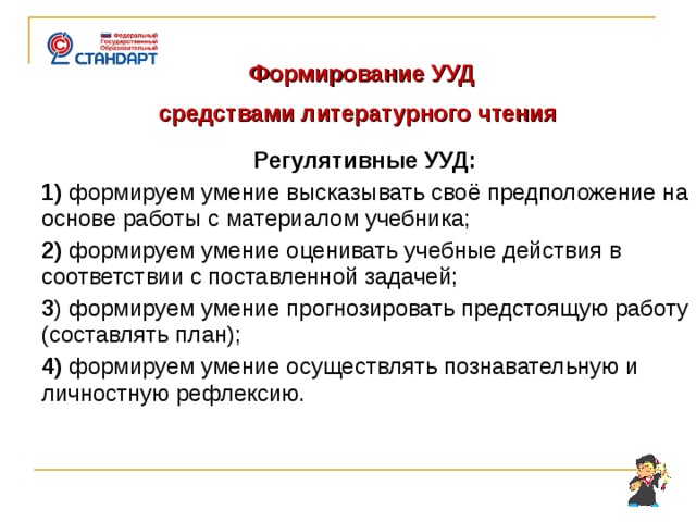  Формирование УУД  средствами литературного чтения  Регулятивные УУД: 1) формируем умение высказывать своё предположение на основе работы с материалом учебника; 2) формируем умение оценивать учебные действия в соответствии с поставленной задачей; 3 ) формируем умение прогнозировать предстоящую работу (составлять план); 4) формируем умение осуществлять познавательную и личностную рефлексию.       