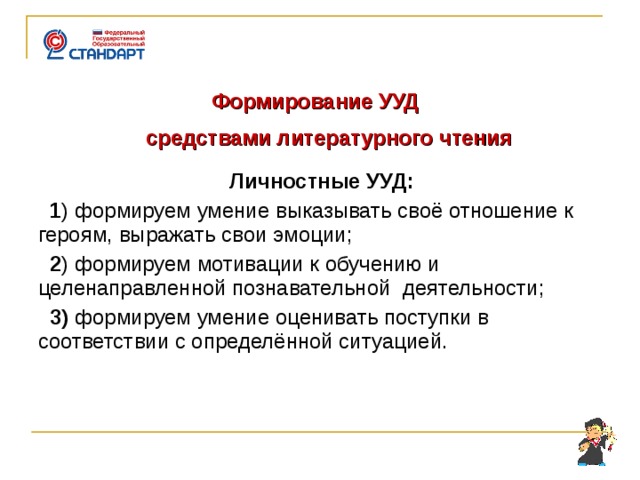   Формирование УУД  средствами литературного чтения  Личностные УУД:  1 ) формируем умение выказывать своё отношение к героям, выражать свои эмоции;  2 ) формируем мотивации к обучению и целенаправленной познавательной деятельности;  3) формируем умение оценивать поступки в соответствии с определённой ситуацией.    