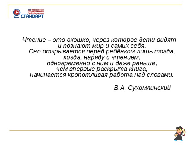       Чтение – это окошко, через которое дети видят  и познают мир и самих себя.  Оно открывается перед ребёнком лишь тогда,  когда, наряду с чтением,  одновременно с ним и даже раньше,  чем впервые раскрыта книга,  начинается кропотливая работа над словами.    В.А. Сухомлинский      