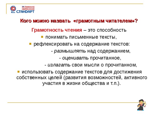     Кого можно назвать «грамотным читателем»?  Грамотность чтения – это способность понимать  письменные тексты, рефлексировать на содержание текстов:  - размышлять над содержанием,  - оценивать прочитанное,  - излагать свои мысли о прочитанном, использовать содержание текстов для достижения собственных целей (развития возможностей, активного участия в жизни общества и т.п.).    