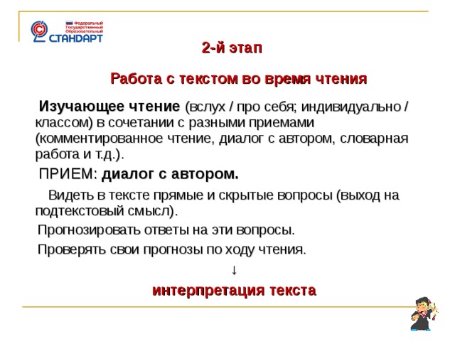    2-й этап  Работа с текстом во время чтения  Изучающее чтение  (вслух / про себя; индивидуально / классом) в сочетании с разными приемами (комментированное чтение, диалог с автором, словарная работа и т.д.).  ПРИЕМ: диалог с автором.  Видеть в тексте прямые и скрытые вопросы (выход на подтекстовый смысл).  Прогнозировать ответы на эти вопросы.  Проверять свои прогнозы по ходу чтения. ↓ интерпретация текста     