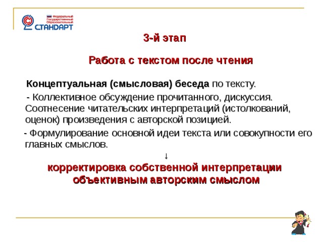    3-й этап  Работа с текстом после чтения  Концептуальная (смысловая) беседа по тексту.  - Коллективное обсуждение прочитанного, дискуссия. Соотнесение читательских интерпретаций (истолкований, оценок) произведения с авторской позицией.  - Формулирование основной идеи текста или совокупности его главных смыслов. ↓ корректировка собственной интерпретации объективным авторским смыслом     