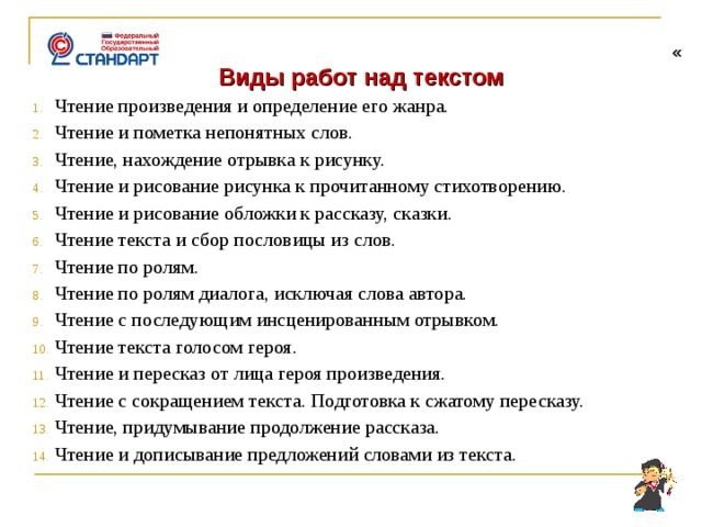   « Виды работ над текстом Чтение произведения и определение его жанра. Чтение и пометка непонятных слов. Чтение, нахождение отрывка к рисунку. Чтение и рисование рисунка к прочитанному стихотворению. Чтение и рисование обложки к рассказу, сказки. Чтение текста и сбор пословицы из слов. Чтение по ролям. Чтение по ролям диалога, исключая слова автора. Чтение с последующим инсценированным отрывком. Чтение текста голосом героя. Чтение и пересказ от лица героя произведения. Чтение с сокращением текста. Подготовка к сжатому пересказу. Чтение, придумывание продолжение рассказа. Чтение и дописывание предложений словами из текста.     