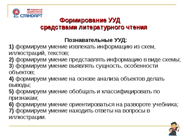   Формирование УУД  средствами литературного чтения  Познавательные УУД: 1)  формируем умение извлекать информацию из схем, иллюстраций, текстов; 2)  формируем умение представлять информацию в виде схемы; 3 ) формируем умение выявлять сущность, особенности объектов; 4) формируем умение на основе анализа объектов делать выводы; 5) формируем умение обобщать и классифицировать по признакам; 6) формируем умение ориентироваться на развороте учебника; 7) формируем умение находить ответы на вопросы в иллюстрации .    