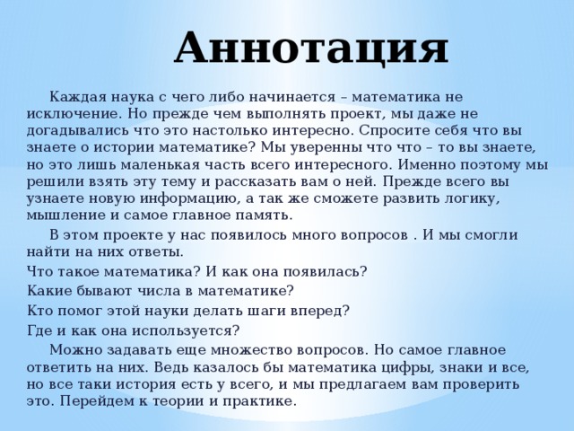 Аннотация  Каждая наука с чего либо начинается – математика не исключение. Но прежде чем выполнять проект, мы даже не догадывались что это настолько интересно. Спросите себя что вы знаете о истории математике? Мы уверенны что что – то вы знаете, но это лишь маленькая часть всего интересного. Именно поэтому мы решили взять эту тему и рассказать вам о ней. Прежде всего вы узнаете новую информацию, а так же сможете развить логику, мышление и самое главное память.  В этом проекте у нас появилось много вопросов . И мы смогли найти на них ответы. Что такое математика? И как она появилась? Какие бывают числа в математике? Кто помог этой науки делать шаги вперед? Где и как она используется?  Можно задавать еще множество вопросов. Но самое главное ответить на них. Ведь казалось бы математика цифры, знаки и все, но все таки история есть у всего, и мы предлагаем вам проверить это. Перейдем к теории и практике. 