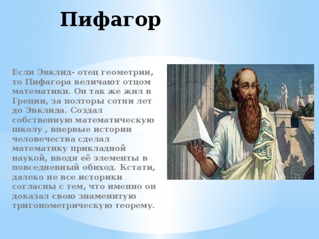 Пифагор Если Эвклид- отец геометрии, то Пифагора величают отцом математики. Он так же жил в Греции, за полторы сотни лет до Эвклида. Создал собственную математическую школу , впервые истории человечества сделал математику прикладной наукой, вводя её элементы в повседневный обиход. Кстати, далеко не все историки согласны с тем, что именно он доказал свою знаменитую тригонометрическую теорему. 