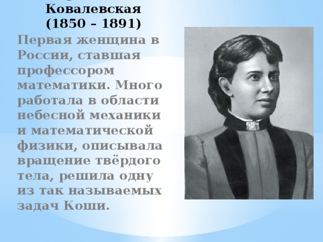 Софья Ковалевская  (1850 – 1891) Первая женщина в России, ставшая профессором математики. Много работала в области небесной механики и математической физики, описывала вращение твёрдого тела, решила одну из так называемых задач Коши. 