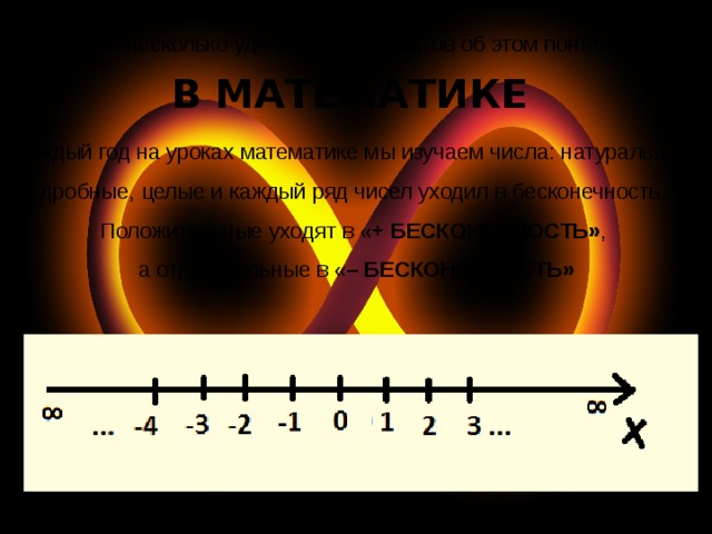 Вот несколько удивительных фактов об этом понятии: В МАТЕМАТИКЕ Каждый год на уроках математике мы изучаем числа: натуральные, дробные, целые и каждый ряд чисел уходил в бесконечность. Положительные уходят в « + БЕСКОНЕЧНОСТЬ» , а отрицательные в « – БЕСКОНЕЧНОСТЬ» 